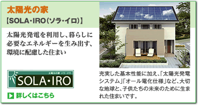 太陽光の家【SOLA・IRO（ソラ・イロ）】充実した基本性能に加え、「太陽光発電システム」「オール電化仕様」など、大切な地球と、子供たちの未来のために生まれた住まいです。